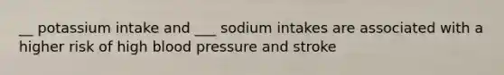 __ potassium intake and ___ sodium intakes are associated with a higher risk of high blood pressure and stroke