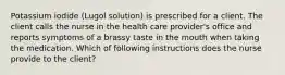 Potassium iodide (Lugol solution) is prescribed for a client. The client calls the nurse in the health care provider's office and reports symptoms of a brassy taste in the mouth when taking the medication. Which of following instructions does the nurse provide to the client?