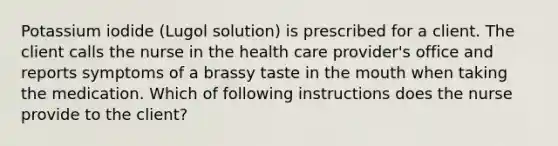 Potassium iodide (Lugol solution) is prescribed for a client. The client calls the nurse in the health care provider's office and reports symptoms of a brassy taste in the mouth when taking the medication. Which of following instructions does the nurse provide to the client?