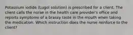 Potassium iodide (Lugol solution) is prescribed for a client. The client calls the nurse in the health care provider's office and reports symptoms of a brassy taste in the mouth when taking the medication. Which instruction does the nurse reinforce to the client?