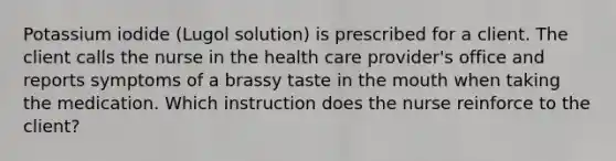 Potassium iodide (Lugol solution) is prescribed for a client. The client calls the nurse in the health care provider's office and reports symptoms of a brassy taste in the mouth when taking the medication. Which instruction does the nurse reinforce to the client?