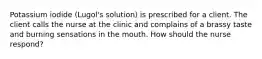 Potassium iodide (Lugol's solution) is prescribed for a client. The client calls the nurse at the clinic and complains of a brassy taste and burning sensations in the mouth. How should the nurse respond?