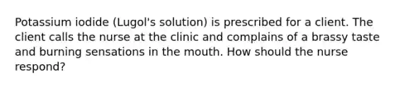 Potassium iodide (Lugol's solution) is prescribed for a client. The client calls the nurse at the clinic and complains of a brassy taste and burning sensations in <a href='https://www.questionai.com/knowledge/krBoWYDU6j-the-mouth' class='anchor-knowledge'>the mouth</a>. How should the nurse respond?