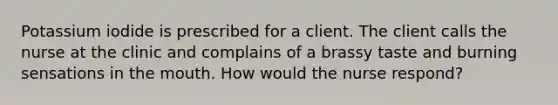 Potassium iodide is prescribed for a client. The client calls the nurse at the clinic and complains of a brassy taste and burning sensations in the mouth. How would the nurse respond?