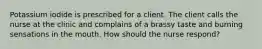 Potassium iodide is prescribed for a client. The client calls the nurse at the clinic and complains of a brassy taste and burning sensations in the mouth. How should the nurse respond?