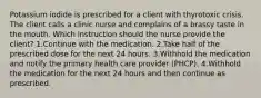 Potassium iodide is prescribed for a client with thyrotoxic crisis. The client calls a clinic nurse and complains of a brassy taste in the mouth. Which instruction should the nurse provide the client? 1.Continue with the medication. 2.Take half of the prescribed dose for the next 24 hours. 3.Withhold the medication and notify the primary health care provider (PHCP). 4.Withhold the medication for the next 24 hours and then continue as prescribed.