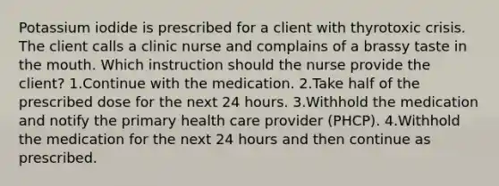 Potassium iodide is prescribed for a client with thyrotoxic crisis. The client calls a clinic nurse and complains of a brassy taste in the mouth. Which instruction should the nurse provide the client? 1.Continue with the medication. 2.Take half of the prescribed dose for the next 24 hours. 3.Withhold the medication and notify the primary health care provider (PHCP). 4.Withhold the medication for the next 24 hours and then continue as prescribed.