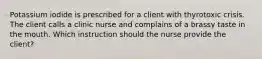 Potassium iodide is prescribed for a client with thyrotoxic crisis. The client calls a clinic nurse and complains of a brassy taste in the mouth. Which instruction should the nurse provide the client?