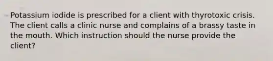 Potassium iodide is prescribed for a client with thyrotoxic crisis. The client calls a clinic nurse and complains of a brassy taste in the mouth. Which instruction should the nurse provide the client?