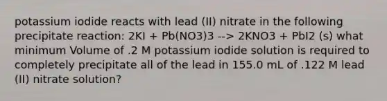 potassium iodide reacts with lead (II) nitrate in the following precipitate reaction: 2KI + Pb(NO3)3 --> 2KNO3 + PbI2 (s) what minimum Volume of .2 M potassium iodide solution is required to completely precipitate all of the lead in 155.0 mL of .122 M lead (II) nitrate solution?