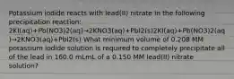 Potassium iodide reacts with lead(II) nitrate in the following precipitation reaction: 2KI(aq)+Pb(NO3)2(aq)→2KNO3(aq)+PbI2(s)2KI(aq)+Pb(NO3)2(aq)→2KNO3(aq)+PbI2(s) What minimum volume of 0.208 MM potassium iodide solution is required to completely precipitate all of the lead in 160.0 mLmL of a 0.150 MM lead(II) nitrate solution?