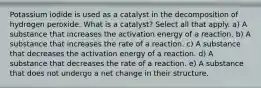 Potassium iodide is used as a catalyst in the decomposition of hydrogen peroxide. What is a catalyst? Select all that apply. a) A substance that increases the activation energy of a reaction. b) A substance that increases the rate of a reaction. c) A substance that decreases the activation energy of a reaction. d) A substance that decreases the rate of a reaction. e) A substance that does not undergo a net change in their structure.