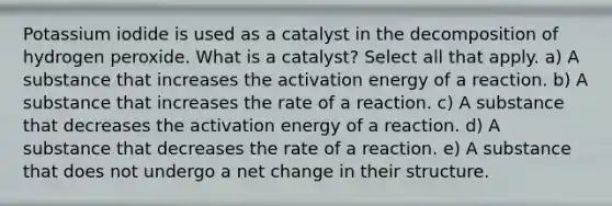 Potassium iodide is used as a catalyst in the decomposition of hydrogen peroxide. What is a catalyst? Select all that apply. a) A substance that increases the activation energy of a reaction. b) A substance that increases the rate of a reaction. c) A substance that decreases the activation energy of a reaction. d) A substance that decreases the rate of a reaction. e) A substance that does not undergo a net change in their structure.