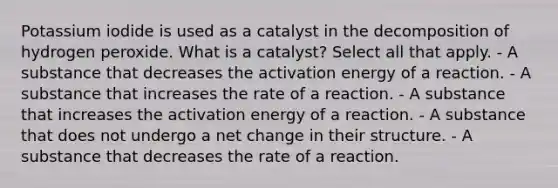 Potassium iodide is used as a catalyst in the decomposition of hydrogen peroxide. What is a catalyst? Select all that apply. - A substance that decreases the activation energy of a reaction. - A substance that increases the rate of a reaction. - A substance that increases the activation energy of a reaction. - A substance that does not undergo a net change in their structure. - A substance that decreases the rate of a reaction.