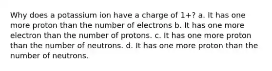 Why does a potassium ion have a charge of 1+? a. It has one more proton than the number of electrons b. It has one more electron than the number of protons. c. It has one more proton than the number of neutrons. d. It has one more proton than the number of neutrons.