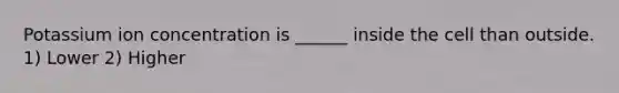 Potassium ion concentration is ______ inside the cell than outside. 1) Lower 2) Higher