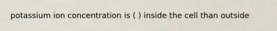 potassium ion concentration is ( ) inside the cell than outside
