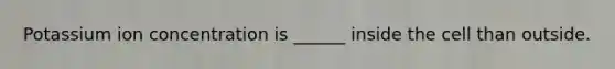 Potassium ion concentration is ______ inside the cell than outside.