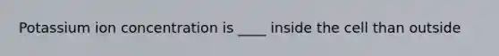 Potassium ion concentration is ____ inside the cell than outside