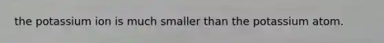 the potassium ion is much smaller than the potassium atom.