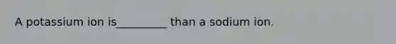 A potassium ion is_________ than a sodium ion.