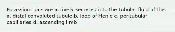 Potassium ions are actively secreted into the tubular fluid of the: a. distal convoluted tubule b. loop of Henle c. peritubular capillaries d. ascending limb
