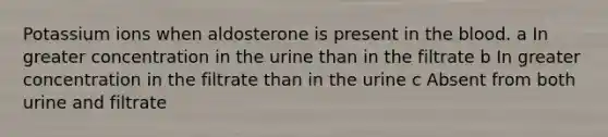 Potassium ions when aldosterone is present in the blood. a In greater concentration in the urine than in the filtrate b In greater concentration in the filtrate than in the urine c Absent from both urine and filtrate