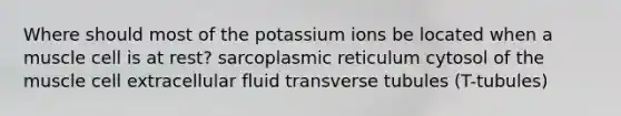 Where should most of the potassium ions be located when a muscle cell is at rest? sarcoplasmic reticulum cytosol of the muscle cell extracellular fluid transverse tubules (T-tubules)