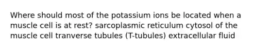 Where should most of the potassium ions be located when a muscle cell is at rest? sarcoplasmic reticulum cytosol of the muscle cell tranverse tubules (T-tubules) extracellular fluid