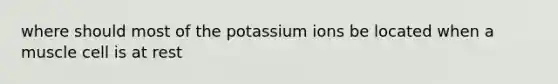 where should most of the potassium ions be located when a muscle cell is at rest