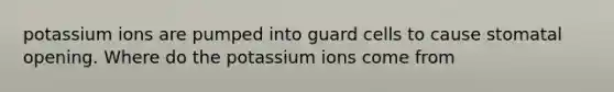 potassium ions are pumped into guard cells to cause stomatal opening. Where do the potassium ions come from