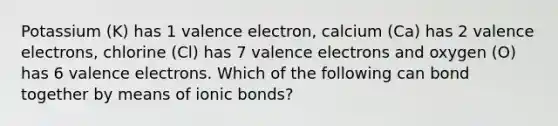 Potassium (K) has 1 valence electron, calcium (Ca) has 2 valence electrons, chlorine (Cl) has 7 valence electrons​ and oxygen (O) has 6 valence electrons. Which of the following can bond together by means of ionic bonds?