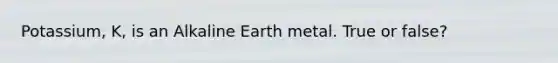 Potassium, K, is an Alkaline Earth metal. True or false?