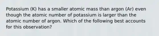 Potassium (K) has a smaller atomic mass than argon (Ar) even though the atomic number of potassium is larger than the atomic number of argon. Which of the following best accounts for this observation?