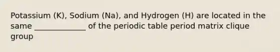 Potassium (K), Sodium (Na), and Hydrogen (H) are located in the same _____________ of the periodic table period matrix clique group