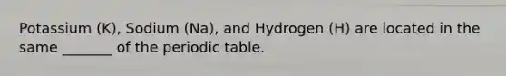 Potassium (K), Sodium (Na), and Hydrogen (H) are located in the same _______ of the periodic table.