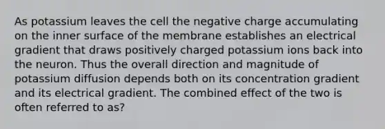 As potassium leaves the cell the negative charge accumulating on the inner surface of the membrane establishes an electrical gradient that draws positively charged potassium ions back into the neuron. Thus the overall direction and magnitude of potassium diffusion depends both on its concentration gradient and its electrical gradient. The combined effect of the two is often referred to as?