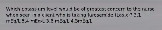 Which potassium level would be of greatest concern to the nurse when seen in a client who is taking furosemide (Lasix)? 3.1 mEq/L 5.4 mEq/L 3.6 mEq/L 4.3mEq/L