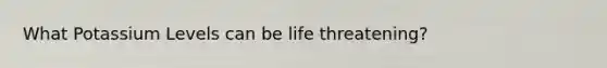 What Potassium Levels can be life threatening?