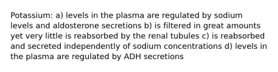 Potassium: a) levels in the plasma are regulated by sodium levels and aldosterone secretions b) is filtered in great amounts yet very little is reabsorbed by the renal tubules c) is reabsorbed and secreted independently of sodium concentrations d) levels in the plasma are regulated by ADH secretions