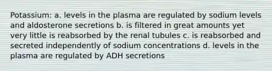 Potassium: a. levels in the plasma are regulated by sodium levels and aldosterone secretions b. is filtered in great amounts yet very little is reabsorbed by the renal tubules c. is reabsorbed and secreted independently of sodium concentrations d. levels in the plasma are regulated by ADH secretions