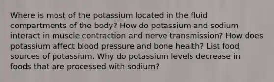 Where is most of the potassium located in the fluid compartments of the body? How do potassium and sodium interact in <a href='https://www.questionai.com/knowledge/k0LBwLeEer-muscle-contraction' class='anchor-knowledge'>muscle contraction</a> and nerve transmission? How does potassium affect <a href='https://www.questionai.com/knowledge/kD0HacyPBr-blood-pressure' class='anchor-knowledge'>blood pressure</a> and bone health? List food sources of potassium. Why do potassium levels decrease in foods that are processed with sodium?