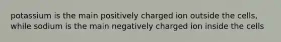 potassium is the main positively charged ion outside the cells, while sodium is the main negatively charged ion inside the cells