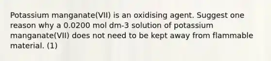 Potassium manganate(VII) is an oxidising agent. Suggest one reason why a 0.0200 mol dm-3 solution of potassium manganate(VII) does not need to be kept away from flammable material. (1)