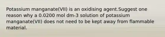 Potassium manganate(VII) is an oxidising agent.Suggest one reason why a 0.0200 mol dm-3 solution of potassium manganate(VII) does not need to be kept away from flammable material.