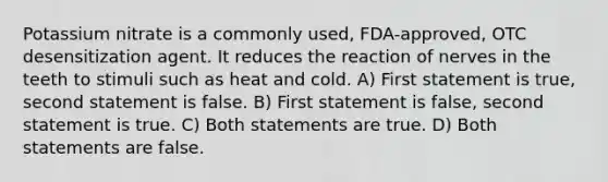 Potassium nitrate is a commonly used, FDA-approved, OTC desensitization agent. It reduces the reaction of nerves in the teeth to stimuli such as heat and cold. A) First statement is true, second statement is false. B) First statement is false, second statement is true. C) Both statements are true. D) Both statements are false.