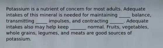 Potassium is a nutrient of concern for most adults. Adequate intakes of this mineral is needed for maintaining _____ balance, transmitting _____ impulses, and contracting ______. Adequate intakes also may help keep _______ normal. Fruits, vegetables, whole grains, legumes, and meats are good sources of potassium.