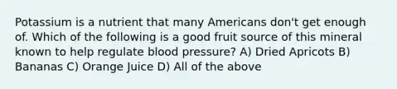 Potassium is a nutrient that many Americans don't get enough of. Which of the following is a good fruit source of this mineral known to help regulate blood pressure? A) Dried Apricots B) Bananas C) Orange Juice D) All of the above