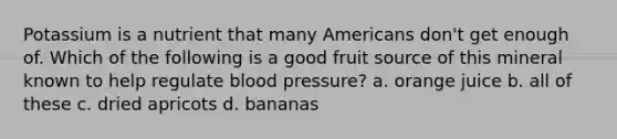 Potassium is a nutrient that many Americans don't get enough of. Which of the following is a good fruit source of this mineral known to help regulate blood pressure? a. orange juice b. all of these c. dried apricots d. bananas