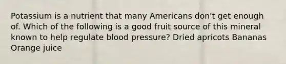 Potassium is a nutrient that many Americans don't get enough of. Which of the following is a good fruit source of this mineral known to help regulate blood pressure? Dried apricots Bananas Orange juice